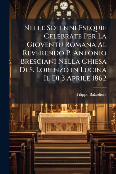 Nelle Solenni Esequie Celebrate Per La Gioventù Romana Al Reverendo P. Antonio Bresciani Nella Chiesa Di S. Lorenzo in Lucina Il Dì 3 Aprile 1862