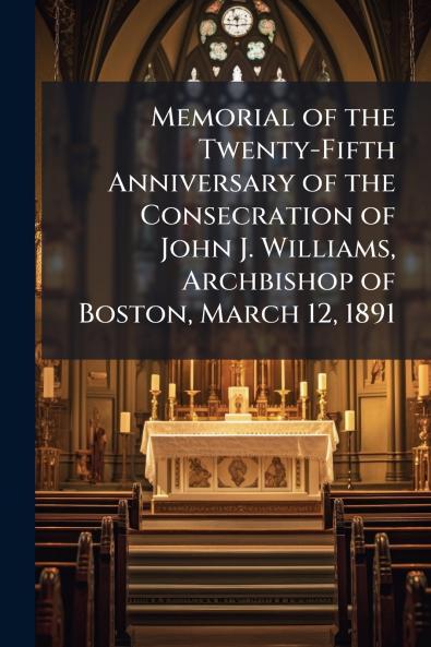 Memorial of the Twenty-Fifth Anniversary of the Consecration of John J. Williams Archbishop of Boston March 12 1891