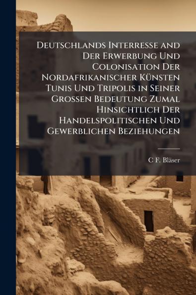 Deutschlands Interresse and Der Erwerbung Und Colonisation Der Nordafrikanischer Künsten Tunis Und Tripolis in Seiner Grossen Bedeutung Zumal Hinsichtlich Der Handelspolitischen Und Gewerblichen Beziehungen