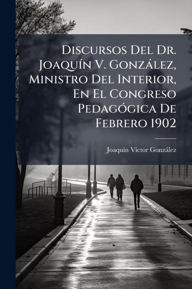 Discursos Del Dr. Joaquín V. González Ministro Del Interior En El Congreso Pedagógica De Febrero 1902