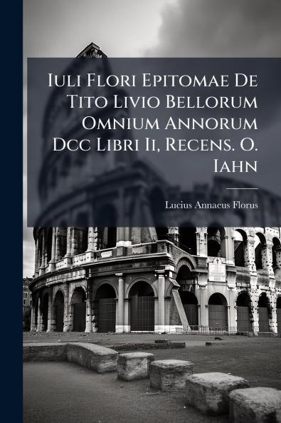 Iuli Flori Epitomae De Tito Livio Bellorum Omnium Annorum Dcc Libri Ii Recens. O. Iahn