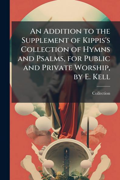 An Addition to the Supplement of Kippis's Collection of Hymns and Psalms for Public and Private Worship by E. Kell