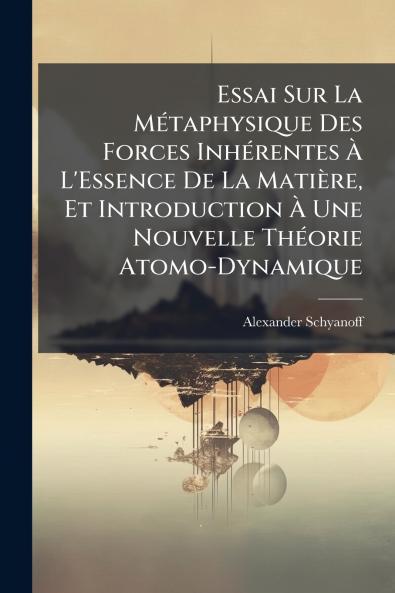 Essai Sur La Métaphysique Des Forces Inhérentes À L'Essence De La Matière Et Introduction À Une Nouvelle Théorie Atomo-Dynamique