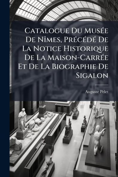 Catalogue Du Musée De Nîmes Précédé De La Notice Historique De La Maison-Carrée Et De La Biographie De Sigalon
