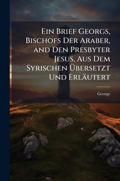Ein Brief Georgs Bischofs Der Araber and Den Presbyter Jesus Aus Dem Syrischen Übersetzt Und Erläutert