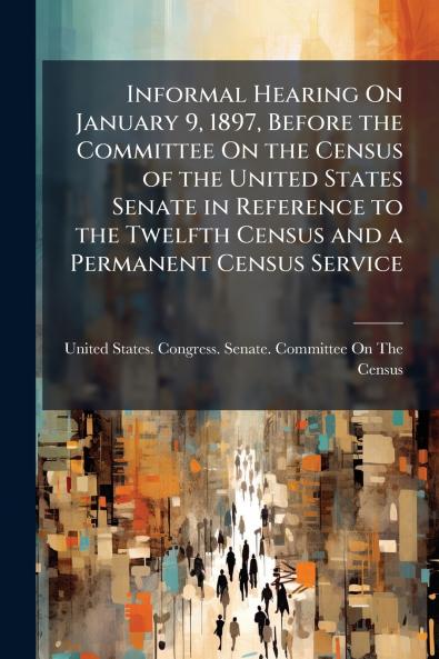 Informal Hearing On January 9 1897 Before the Committee On the Census of the United States Senate in Reference to the Twelfth Census and a Permanent Census Service