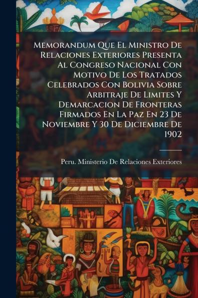 Memorandum Que El Ministro De Relaciones Exteriores Presenta Al Congreso Nacional Con Motivo De Los Tratados Celebrados Con Bolivia Sobre Arbitraje De Limites Y Demarcacion De Fronteras Firmados En La Paz En 23 De Noviembre Y 30 De Diciembre De 1902