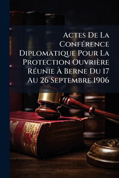 Actes De La Conférence Diplomatique Pour La Protection Ouvrière Réunie À Berne Du 17 Au 26 Septembre 1906
