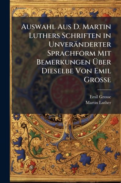 Auswahl Aus D. Martin Luthers Schriften in Unveränderter Sprachform Mit Bemerkungen Über Dieselbe Von Emil Grosse
