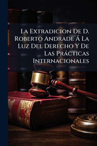 La Extradicion De D. Roberto Andrade Á La Luz Del Derecho Y De Las Prácticas Internacionales