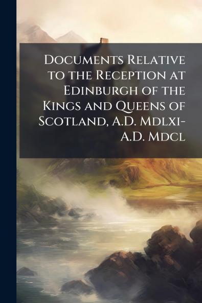 Documents Relative to the Reception at Edinburgh of the Kings and Queens of Scotland A.D. Mdlxi-A.D. Mdcl
