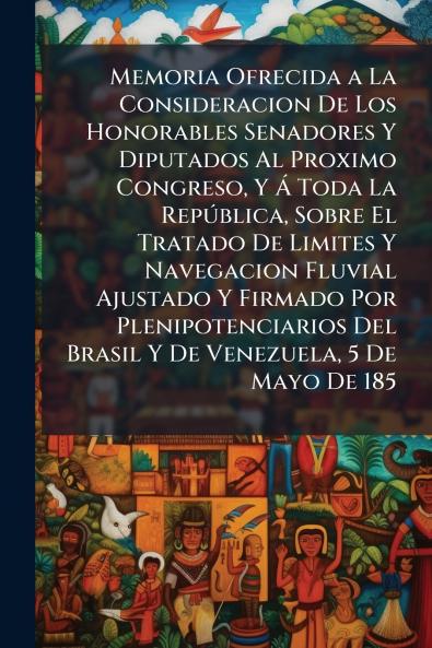 Memoria Ofrecida a La Consideracion De Los Honorables Senadores Y Diputados Al Proximo Congreso Y Á Toda La República Sobre El Tratado De Limites Y Navegacion Fluvial Ajustado Y Firmado Por Plenipotenciarios Del Brasil Y De Venezuela 5 De Mayo De 185