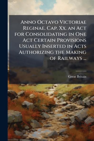 Anno Octavo Victoriae Reginae. Cap. Xx. an Act for Consolidating in One Act Certain Provisions Usually Inserted in Acts Authorizing the Making of Railways ...