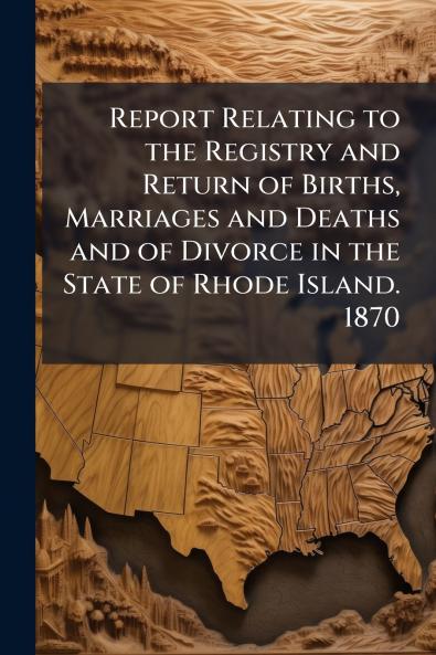 Report Relating to the Registry and Return of Births Marriages and Deaths and of Divorce in the State of Rhode Island. 1870