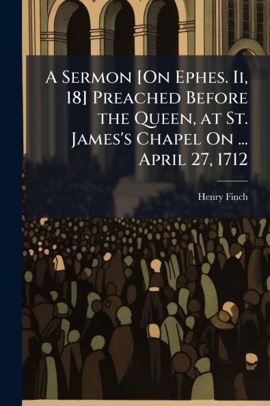 A Sermon [On Ephes. Ii 18] Preached Before the Queen at St. James's Chapel On ... April 27 1712