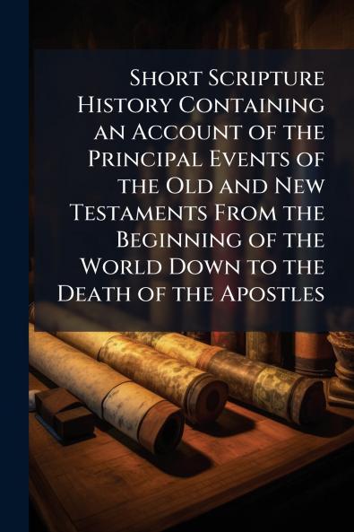 Short Scripture History Containing an Account of the Principal Events of the Old and New Testaments From the Beginning of the World Down to the Death of the Apostles