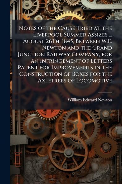 Notes of the Cause Tried at the Liverpool Summer Assizes ... August 26Th 1845 Between W.E. Newton and the Grand Junction Railway Company for an Infringement of Letters Patent for Improvements in the Construction of Boxes for the Axletrees of Locomotive
