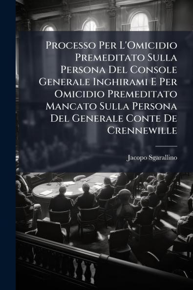 Processo Per L'Omicidio Premeditato Sulla Persona Del Console Generale Inghirami E Per Omicidio Premeditato Mancato Sulla Persona Del Generale Conte De Crennewille