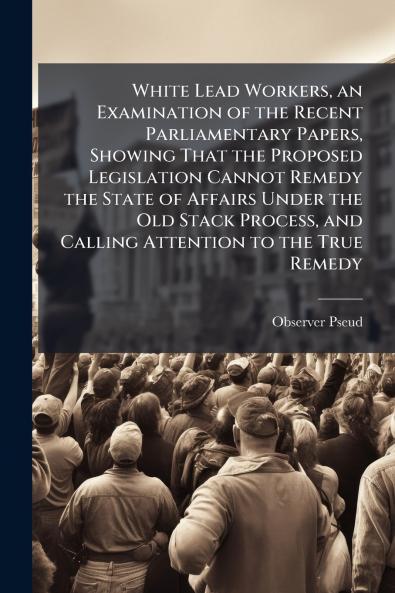 White Lead Workers an Examination of the Recent Parliamentary Papers Showing That the Proposed Legislation Cannot Remedy the State of Affairs Under the Old Stack Process and Calling Attention to the True Remedy