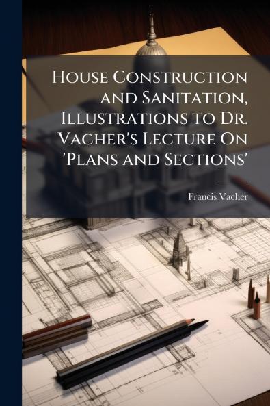 House Construction and Sanitation Illustrations to Dr. Vacher's Lecture On 'Plans and Sections'