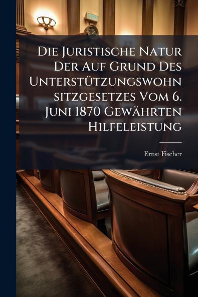 Die Juristische Natur Der Auf Grund Des Unterstützungswohnsitzgesetzes Vom 6. Juni 1870 Gewährten Hilfeleistung