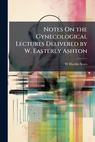 Notes On the Gynecological Lectures Delivered by W. Easterly Ashton