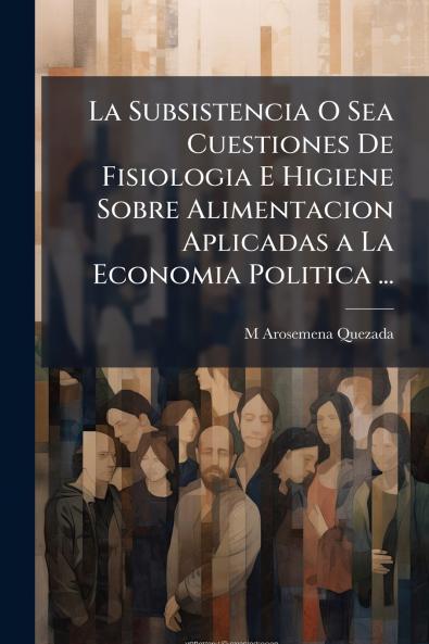 La Subsistencia O Sea Cuestiones De Fisiologia E Higiene Sobre Alimentacion Aplicadas a La Economia Politica ...