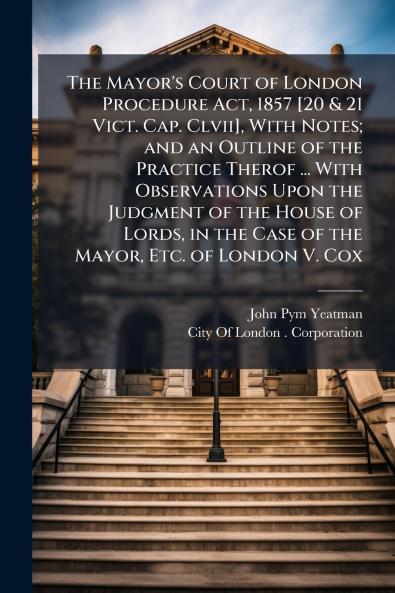 The Mayor's Court of London Procedure Act 1857 [20 & 21 Vict. Cap. Clvii] With Notes; and an Outline of the Practice Therof ... With Observations Upon the Judgment of the House of Lords in the Case of the Mayor Etc. of London V. Cox