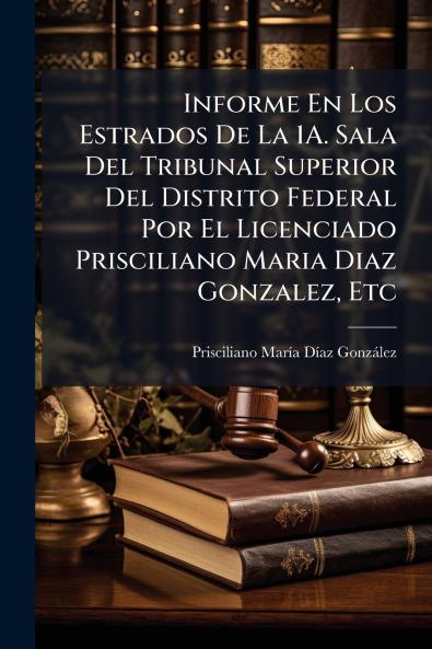 Informe En Los Estrados De La 1A. Sala Del Tribunal Superior Del Distrito Federal Por El Licenciado Prisciliano Maria Diaz Gonzalez Etc