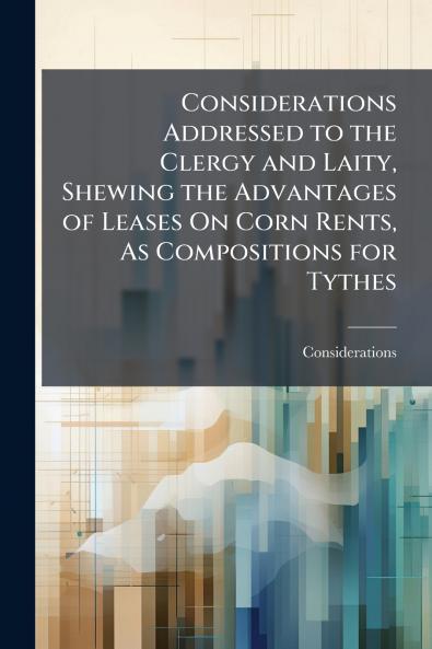 Considerations Addressed to the Clergy and Laity Shewing the Advantages of Leases On Corn Rents As Compositions for Tythes