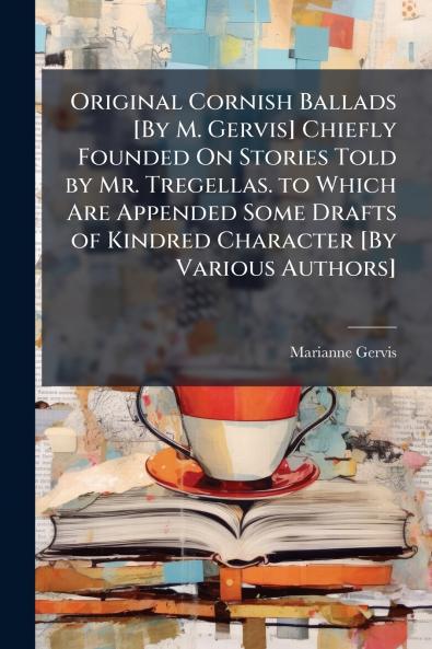 Original Cornish Ballads [By M. Gervis] Chiefly Founded On Stories Told by Mr. Tregellas. to Which Are Appended Some Drafts of Kindred Character [By Various Authors]
