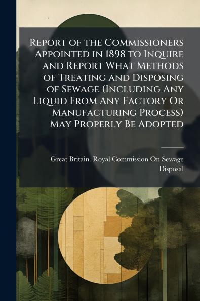 Report of the Commissioners Appointed in 1898 to Inquire and Report What Methods of Treating and Disposing of Sewage (Including Any Liquid From Any Factory Or Manufacturing Process) May Properly Be Adopted