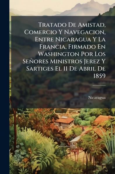 Tratado De Amistad Comercio Y Navegacion Entre Nicaragua Y La Francia Firmado En Washington Por Los Señores Ministros Jerez Y Sartiges El 11 De Abril De 1859