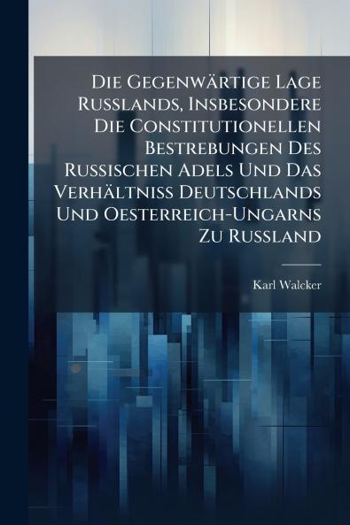 Die Gegenwärtige Lage Russlands Insbesondere Die Constitutionellen Bestrebungen Des Russischen Adels Und Das Verhältniss Deutschlands Und Oesterreich-Ungarns Zu Russland
