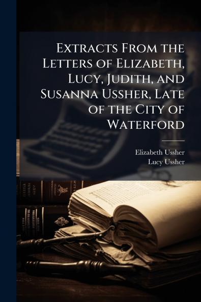 Extracts From the Letters of Elizabeth Lucy Judith and Susanna Ussher Late of the City of Waterford