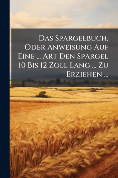 Das Spargelbuch Oder Anweisung Auf Eine ... Art Den Spargel 10 Bis 12 Zoll Lang ... Zu Erziehen ...