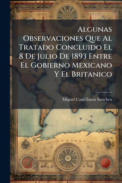 Algunas Observaciones Que Al Tratado Concluido El 8 De Julio De 1893 Entre El Gobierno Mexicano Y El Britanico