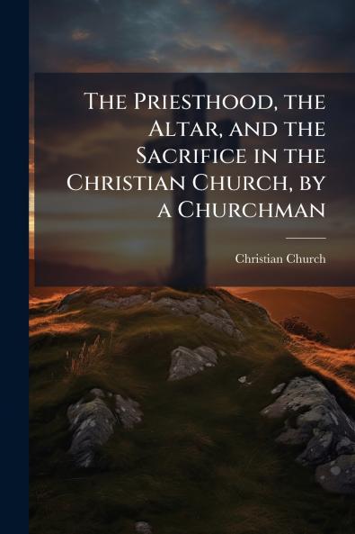 The Priesthood the Altar and the Sacrifice in the Christian Church by a Churchman