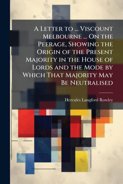 A Letter to ... Viscount Melbourne ... On the Peerage Showing the Origin of the Present Majority in the House of Lords and the Mode by Which That Majority May Be Neutralised