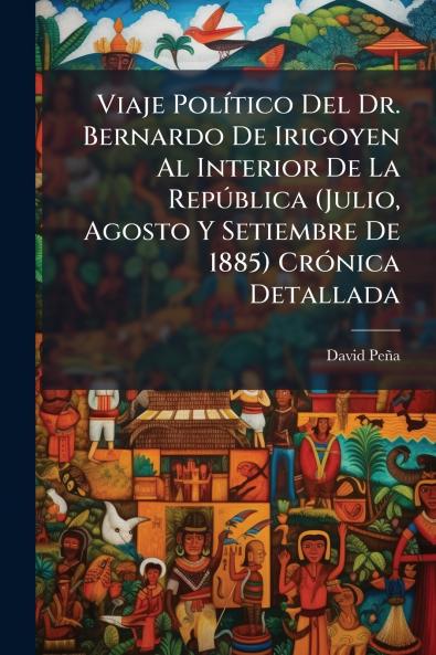 Viaje Político Del Dr. Bernardo De Irigoyen Al Interior De La República (Julio Agosto Y Setiembre De 1885) Crónica Detallada