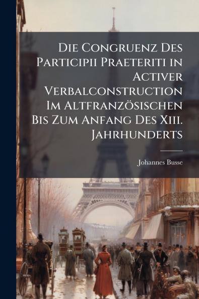 Die Congruenz Des Participii Praeteriti in Activer Verbalconstruction Im Altfranzösischen Bis Zum Anfang Des Xiii. Jahrhunderts