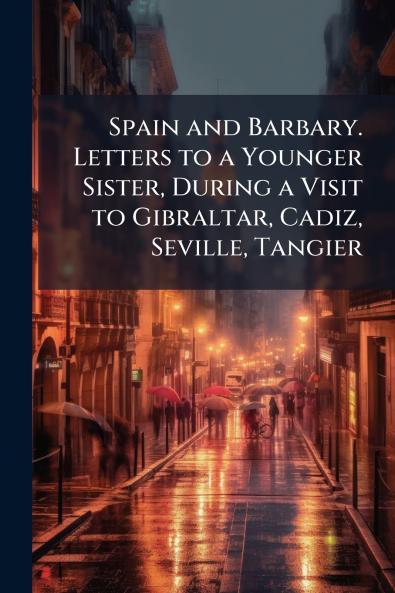 Spain and Barbary. Letters to a Younger Sister During a Visit to Gibraltar Cadiz Seville Tangier