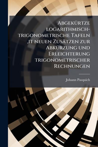 Abgekürtze logarithmisch-trigonometrische Tafeln it neuen Zusätzen zur Abkürzung und Erleichterung trigonometrischer Rechnungen