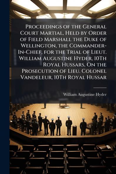 Proceedings of the General Court Martial Held by Order of Field Marshall the Duke of Wellington the Commander-In-Chief for the Trial of Lieut. William Augustine Hyder 10Th Royal Hussars On the Prosecution of Lieu. Colonel Vandeleur 10Th Royal Hussar