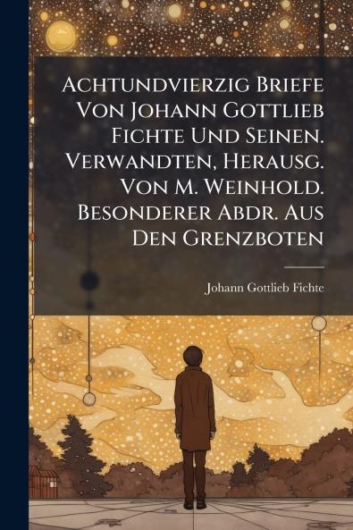 Achtundvierzig Briefe Von Johann Gottlieb Fichte Und Seinen. Verwandten Herausg. Von M. Weinhold. Besonderer Abdr. Aus Den Grenzboten