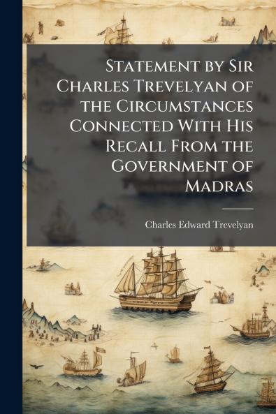 Statement by Sir Charles Trevelyan of the Circumstances Connected With His Recall From the Government of Madras