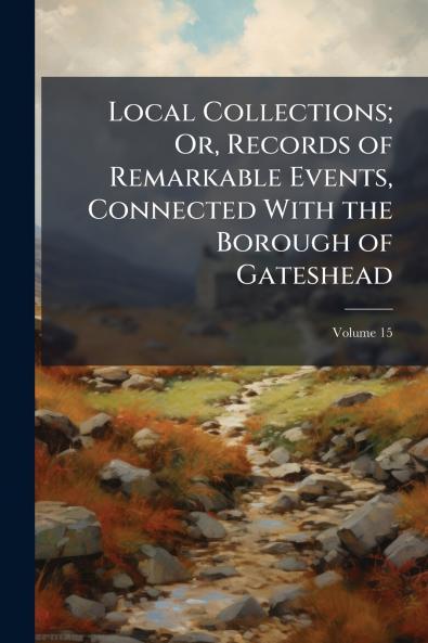 Local Collections; Or Records of Remarkable Events Connected With the Borough of Gateshead; Volume 15