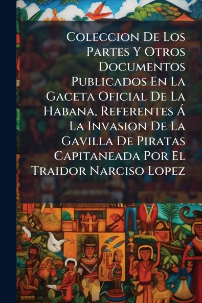 Coleccion De Los Partes Y Otros Documentos Publicados En La Gaceta Oficial De La Habana Referentes Á La Invasion De La Gavilla De Piratas Capitaneada Por El Traidor Narciso Lopez