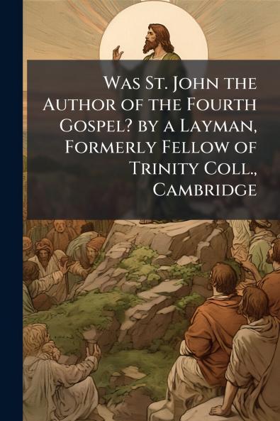 Was St. John the Author of the Fourth Gospel? by a Layman Formerly Fellow of Trinity Coll. Cambridge