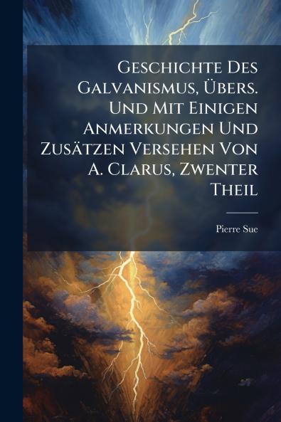 Geschichte Des Galvanismus Übers. Und Mit Einigen Anmerkungen Und Zusätzen Versehen Von A. Clarus Zwenter Theil